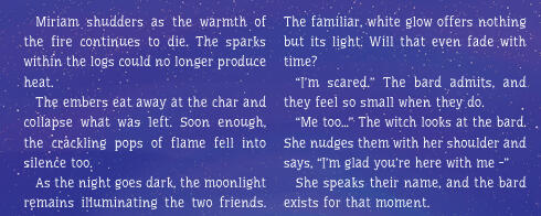 Miriam shudders as the warmth of the fire continues to die. The sparks within the logs could no longer produce heat. The embers eat away at the char and collapse what was left. Soon enough, the crackling pops of flame fell into silence too.(Text Continues)